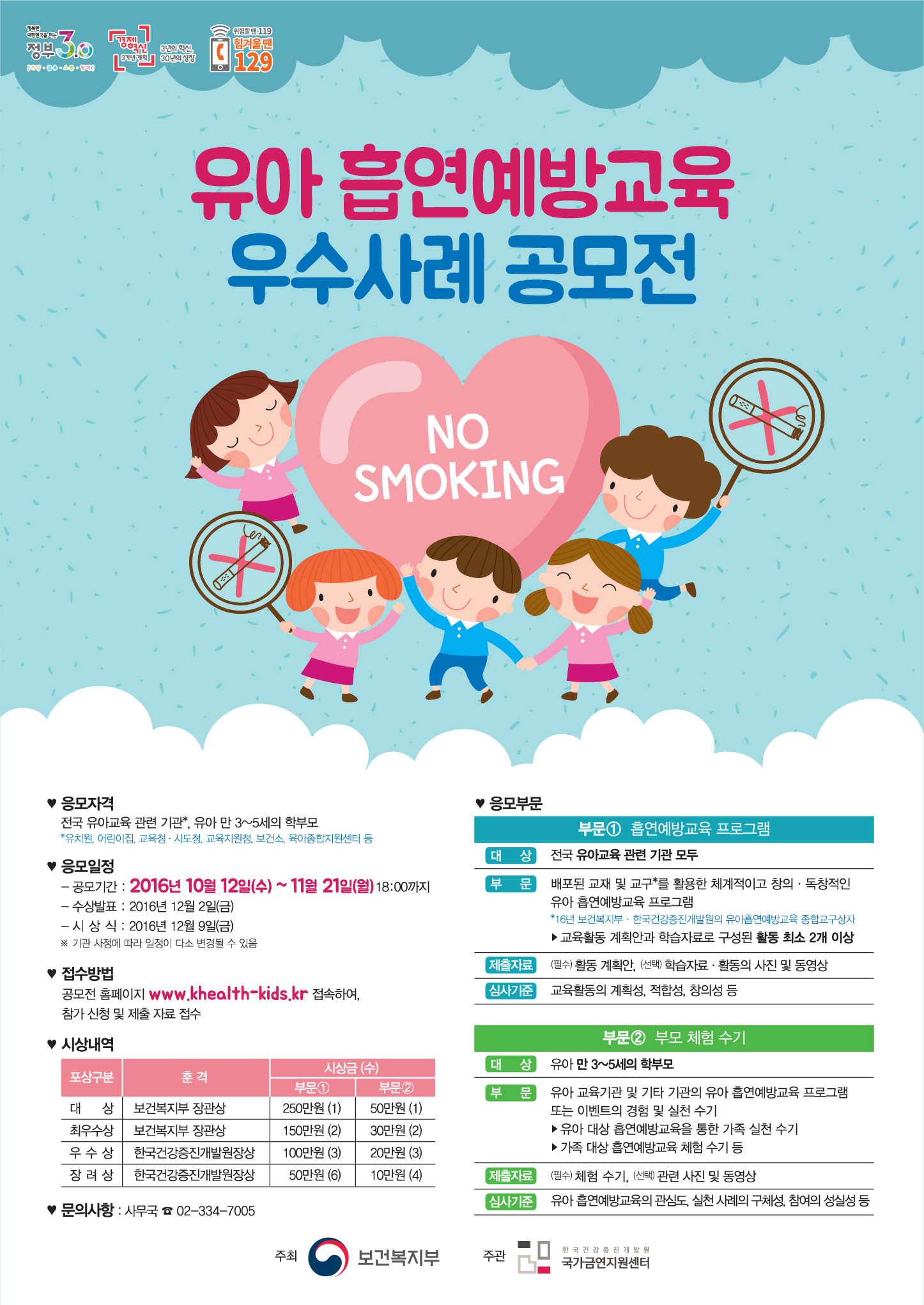 1. 응모자격 : 전국유아교육 관련 기관, 유아 만 3~5세의 학부모, 2. 응모일정 : -공모기간 : 2016년 10월12일(수) ~ 11월 21일(월) 18:00까지, -수상발표 : 2016년 12월 2일(금), -시상식 : 2016년 12월 9일(금), 3. 접수방법 : 공모전 홈페이지 www.khealth-kids.kr 접속하여, 참가 신청 및 제출 자료 접수, 4. 시상내역 : 제목-포상구분-훈격-부문1-부문2, 내용-대상-보건복지부장관상-250만원-50만원, 최우수상-보건복지부장관상-150만원-30만원, 우수상-한국건강증진개발원장상-100만원-20만원, 장려상-한국건강증진개발원장상-50만원-10만원, 5. 문의사항 :사무국 02-334-7005, 6. 응모부문 : 부문1 흡연예방교육 프로그램 대상 : 전국유아교육 관련 기관 모두, 부문 배포된 교재 및 교구를 활용한 체계적이고 창의, 독창적인 유아 흡연예방교육 프로그램, 교육활동 계획안과 학습자료로 구성된 활동 최소 2개 이상, 제출자료:(필수)활동 계획안, (선택)학습자료, 활동의 사진 및 동영상, 심사기준 : 교육활동의 계획성, 적합성, 창의성 등, 부문2 부모 체험 수기 : 대상 : 유아 만 3~5세의 학부모, 부문 유아 교육기관 및 기타 기관의 유아 흡연예방교육 프로그램 또는 이벤트의 경험 및 실천 수기, 유아 대상 흡연예방교육을 통한 가족 실천 수기, 가족 대상 흡연예방교육 체험 수기 등, 제출자료 : (필수)체훔수기, (선택) 관련 사진 및 동영상, 심사기준 : 유아 흡연예방교육의 관심도, 실천 사례의 구체성, 참여의 성실성 등