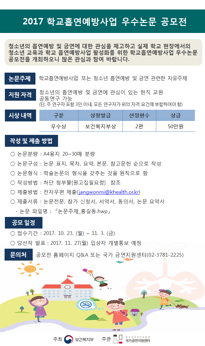 2017 학교흡연예방사업 우수논문 공모전 청소년의 흡연예방 및 금연에 대한 관심을 제고하고 실제 학교 현장에서의 청소년 교육과 학교 흡연예방사업 활성화를 위한 학교흡연예방사업 우수논문 공모전을 개최하오니 많은 관심과 참여 바랍니다. 논문주제 학교흡연예방사업 또는 청소년 흡연예방 및 금연 관련한 자유주제 지원 자격 청소년의 흡연예방 및 금연에 관심이 있는 현직 교원  공동연구 가능 (단, 주 연구자 포함 3인 이내, 모든 연구자가 위의 자격 요건에 부합하여야 함)  시상 내역  구분 우수상 상장발급 보건복지부상 선정편수 2편 상금 50만원   작성 및 제출 방법 논문분량 : A4용지 20~30매 분량  논문구성 : 논문 표지, 목차, 요약, 본문, 참고문헌 순으로 작성  논문형식 : 학술논문의 형식을 갖추는 것을 원칙으로 함  작성방법 : 하단 첨부물[원고집필요령] 참조  제출방법 : 전자우편 제출(jangwonmi@khealth.or.kr)  제출서류 : 논문전문, 참가 신청서, 서약서, 동의서, 논문 요약서  논문 파일명 : 논문주제 홍길동.hwp 공모 일정  접수기간 : 2017. 10. 23. (월) ~ 11. 3. (금)  당선작 발표 : 2017. 11. 27(월) 입상자 개별통보 예정 문의처 공모전 홈페이지 Q&A 또는 국가 금연지원센터(02-3781-2225) 주최 보건복지부 주관 한국건강증진개발원 국가금연지원센터