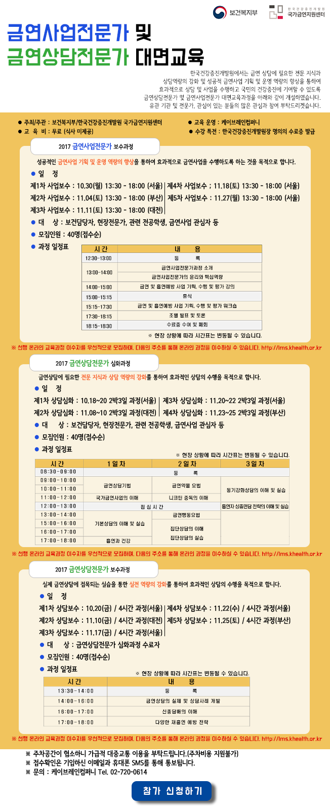 보건복지부 한국건강증진개발원 국가금연지원센터  금연사업전문가 및 금연상담전문가 대면교육  한국건강증진개발원에서는 금연 상담에 필요한 전문 지식과 상담역량의 강화 및 성공적 금연사업 기획 및 운영 역량의 향상을 통하여  효과적으로 상담 및 사업을 수행하고 국민의 건강증진에 기여할 수 있도록 금연상담전문가 및 금연사업전문가 대면교육과정을 아래와 같이 개설하였습니다.  유관 기관 및 전문가, 관심이 있는 분들의 많은 관심과 참여 부탁드리겟습니다.  주최/주관 : 보건복지부/한국건강증진개발원 국가금연지원센터  교육운영 : 케이브레인컴퍼니  교육비 : 무료 (식사 미제공)  수강특전 : 한국건강증진개발원장 명의의 수료증 발급  2017 금연사업전문가 보수과정  성공적인 금연사업 기획 및 운영 역량의 향상을 통하여 효과적으로 금연사업을 수행하도록 하는 것을 목적으로 합니다.  일정  제1차 사업보수 : 10.30(월) 13:30 - 18:00 (서울)  제2차 사업보수 : 11.04(토) 13:30 - 18:00 (부산)  제3차 사업보수 : 11.11(토) 13:30 - 18:00 (대전)  제4차 사업보수 : 11.18(토) 13:30 - 18:00 (서울)  제5차 사업보수 : 11.27(월) 13:30 - 18:00 (서울)  대 상 : 보건담당자, 현장전문가, 관련 전공학생, 금연사업 관심자 등  모집인원 : 40명(접수순)   과정 일정표 시간 내용  12:30~13:00 등록  13:00-14:00 금연사업 전문가과정 소개 금연사업전문가의 윤리와 핵심역량  14:00~15:00 금연 및 흡연예방 사업 기획, 수행 및 평가 강의  15:00~15:15 휴식  15:15-17:30 금연 및 흡연예방 사업 기획, 수행 및 평가 워크습  17:30~18:15 조별 발표 및 토론  18:15~18:30 수료증 수여 및 폐회  현장 상황에 따라 시간표는 변동될 수 있습니다.  선행 온라인 교육과정 이수자를 우선적으로 모집하며, 다음의 주소를 통해 온라인 과정을 이수하실 수 있습니다. http://lms.khealth.or.kr   2017 금연상담전문가 심화과정  금연상담에 필요한 전문 지식과 상담 역량의 강화를 통하여 효과적인 상담의 수행을 목적으로 합니다.  일정  제1차 상담심화 : 10.18~20 2박3일 과정(서울)  제2차 상담심화 : 11.08~10 2박3일 과정(대전)  제3차 상담심화 : 11.20~22 2박3일 과정(서울)  제4차 상담심화 : 11.23~25 2박3일 과정(부산)  대 상 : 보건담당자, 현장전문가, 관련 전공학생, 금연사업 관심자 등  모집인원 : 40명(접수순)  과정 일정표  현장 상황에 따라 시간표는 변동될 수 있습니다.  시간 1일차 2일차 3일차  08:30-09:00 등록  09:00-10:00 금연상담기법 금연약물 요법 동기강화상담의 이해 및 실습  10:00-11:00 금연상담기법 금연약물 요법 동기강화상담의 이해 및 실습  11:00-12:00 국가금연사업의 이해 니코틴 중독의 이해 동기강화상담의 이해 및 실습  12:00-13:00 점심시간 점심시간 흡연자 상층면담 전략의 이해 및 실습  13:00-14:00 기본상담의 이해 및 실습 금연행동요법  15:00-16:00 기본상담의 이해 및 실습 집단상담의 이해 집단상담의 실습  16:00-17:00 기본상담의 이해 및 실습 집단상담의 이해 집단상담의 실습  17:00-18:00 흡연과 건강 집단상담의 이해 집단상담의 실습  선행 온라인 교육과정 이수자를 무선적으로 모집하며, 다음의 주소를 통해 온라인 과정을 이수하실 수 있습니다. http://lms.khealth.or.kr   2017 금연상담전문가 보수과정  실제 금연상담에 접목되는 실습을 통한 실전 역량의 강화를 통하여 효과적인 상담의 수행을 목적으로 합니다.  일정  제1차 상담보수 : 10.20(금) / 4시간 과정(서울)  제2차 상담보수 : 11.10(금) / 4시간 과정(대전)  제3차 상담보수 : 11.17(금) / 4시간 과정(서울)  제4차 상담보수 : 11.22(수) / 4시간 과정(서울)  제5차 상담보수 : 11.25(토) / 4시간 과정(부산)  대 상 : 금연상담전문가 심화과정 수료자  모집인원 : 40명(접수순)  과정 일정표 현장 상황에 따라 시간표는 변동될 수 있습니다.  시간 내용  13:30-14:00 등록  14:00-16:00 금연상담의 실제 및 상담사례 개발  16:00-17:00 신종담배의 이해  17:00-18:00 다양한 재흡연 예방 전략  선행 온라인 교육과정 이수자를 우선적으로 모집하며, 다음의 주소를 통해 온라인 과정을 이수하실 수 있습니다. http://lms.khealth.or.kr  주차공간이 협소하니 가급적 대중교통 이용을 부탁드립니다.(주차비용 지원불가)  접수확인은 기입하신 이메일과 휴대폰 SMS를 통해 통보됩니다.  문의 : 케이브레인컴퍼니 전화번호 02-720-0614 
