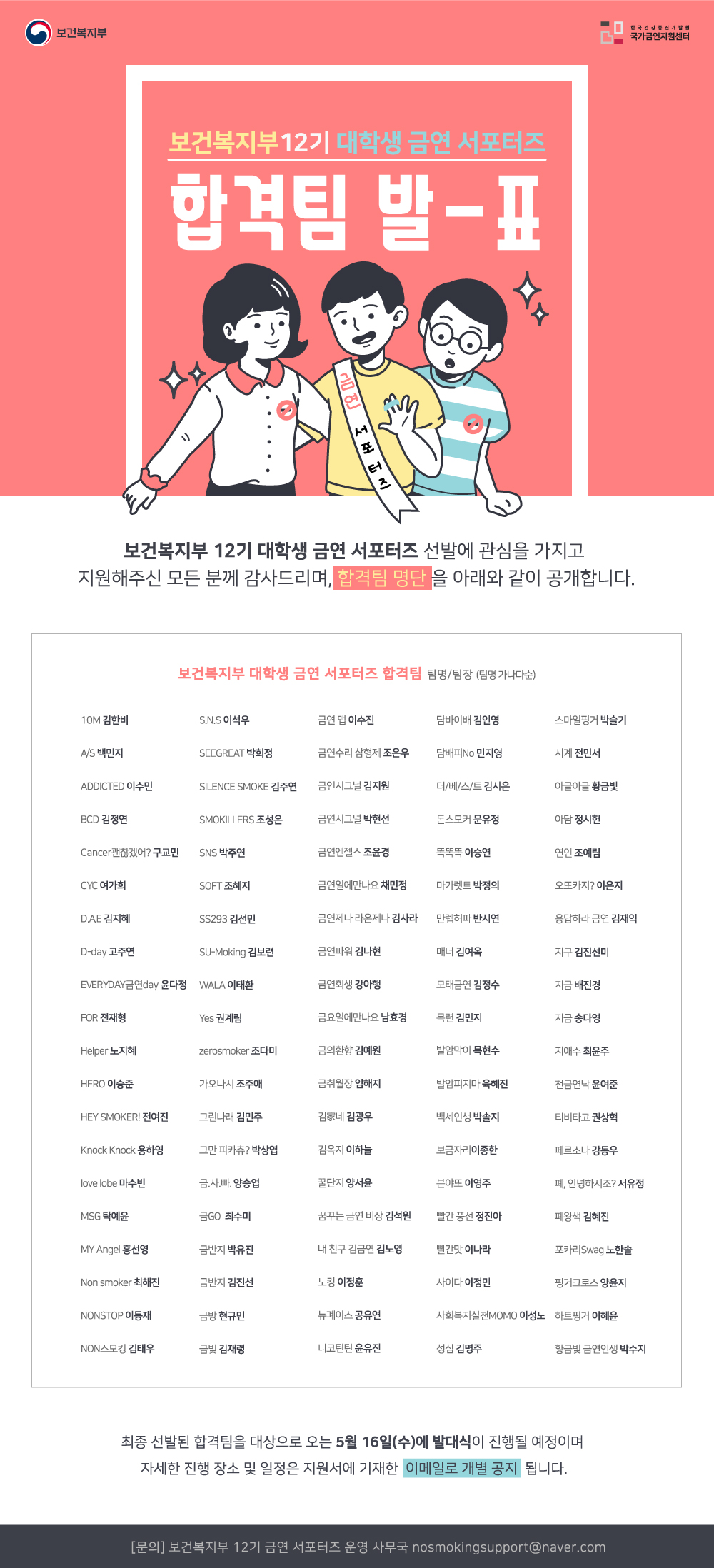 보건복지부 한국건강증진개발원 국가금연지원센터  보건복지부 12기 대학생 금연 서포터즈  합격팀 합격 발표  보건복지부 12기 대학생 금연 서포터즈 선발에 관심을 가지고 지원해주신 모든 분께 감사드리며, 합격팀 명단을 아래와 같이 공개합니다.  보건복지부 대학생 금연 서포터즈 합격팀 팀명/팀장 (팀명 가나다순)  10M 김한비 S.N.S 이석우 금연 맵 이수진 담바이배 김인영 스마일핑거 박슬기 A/S 백민지 SEEGREAT 박희정 금연수리 삼형제 조은우 담배피No 민지영  시계 전민서 ADDICTED 이수민 SILENCE SMOKE 김주연 금연시그널 김지원 더/베/스/트 김시은 아글아글 황금빛 BCD 김정연 SMOKILLERS 조성은 금연시그널 박현선  돈스모커 문유정 아담 정시헌 Cancer괜찮겠어? 구교민 SNS 박주연 금연엔젤스 조윤경 똑똑똑 이승연 연인 조예림 CYC 여가희 SOFT 조혜지 금연일에만나요 채민정 마가렛트 박정의  오또카지? 이은지 D.A.E 김지혜 SS293 김선민 금연제나 라온제나 김사라 만렙허파 반시연 응답하라 금연 김재익 D-day 고주연 SU-Moking 김보련 금연파워 김나현 매너 김여옥  지구 김진선미 EVERYDAY금연day 윤다정 WALA 이태환 금연회생 강아행 모태금연 김정수 지금 배진경 FOR 전재형 Yes 권계림 금요일에만나요 남효경 목련 김민지 지금 송다영  Helper 노지혜 zerosmoker 조다미 금의환향 김예원 발암막이 목현수 지애수 최윤주 HERO 이승준 가오나시 조주애 금취월장 임해지 발암피지마 육혜진 천금연낙 윤여준  HEY SMOKER! 전여진 그린나래 김민주 김家네 김광우 백세인생 박솔지 티비타고 권상혁 Knock Knock 용하영 그만 피카츄? 박상엽 김옥지 이하늘 보금자리이종한 페르소나 강동우  love lobe 마수빈 금.사.빠. 양승엽 꿀단지 양서윤 분야또 이영주 폐, 안녕하시조? 서유정 MSG 탁예윤 금GO 최수미 꿈꾸는 금연 비상 김석원 빨간 풍선 정진아 폐왕색 김혜진  MY Angel 홍선영 금반지 박유진 내 친구 김금연 김노영 빨간맛 이나라 포카리Swag 노한솔 Non smoker 최해진 금반지 김진선 노킹 이정훈 사이다 이정민 핑거크로스 양윤지  N0nstop 이동재 금방 현규민 뉴폐이스 공유연 사회복지실천MOMO 이성노 하트핑거 이혜윤 NON스모킹 김태우 금빛 김재령 니코틴틴 윤유진 성심 김명주 황금빛 금연인생 박수지  최종 선발된 합격팀을 대상으로 오는 5월 16일(수)에 발대식이 진행될 예정이며  자세한 진행 장소 및 일정은 지원서에 기재한 이메일로 개별 공지 됩니다.  [문의] 보건복지부 12기 금연 서포터즈 운영 사무국 nosmokingsupport@naver.com 