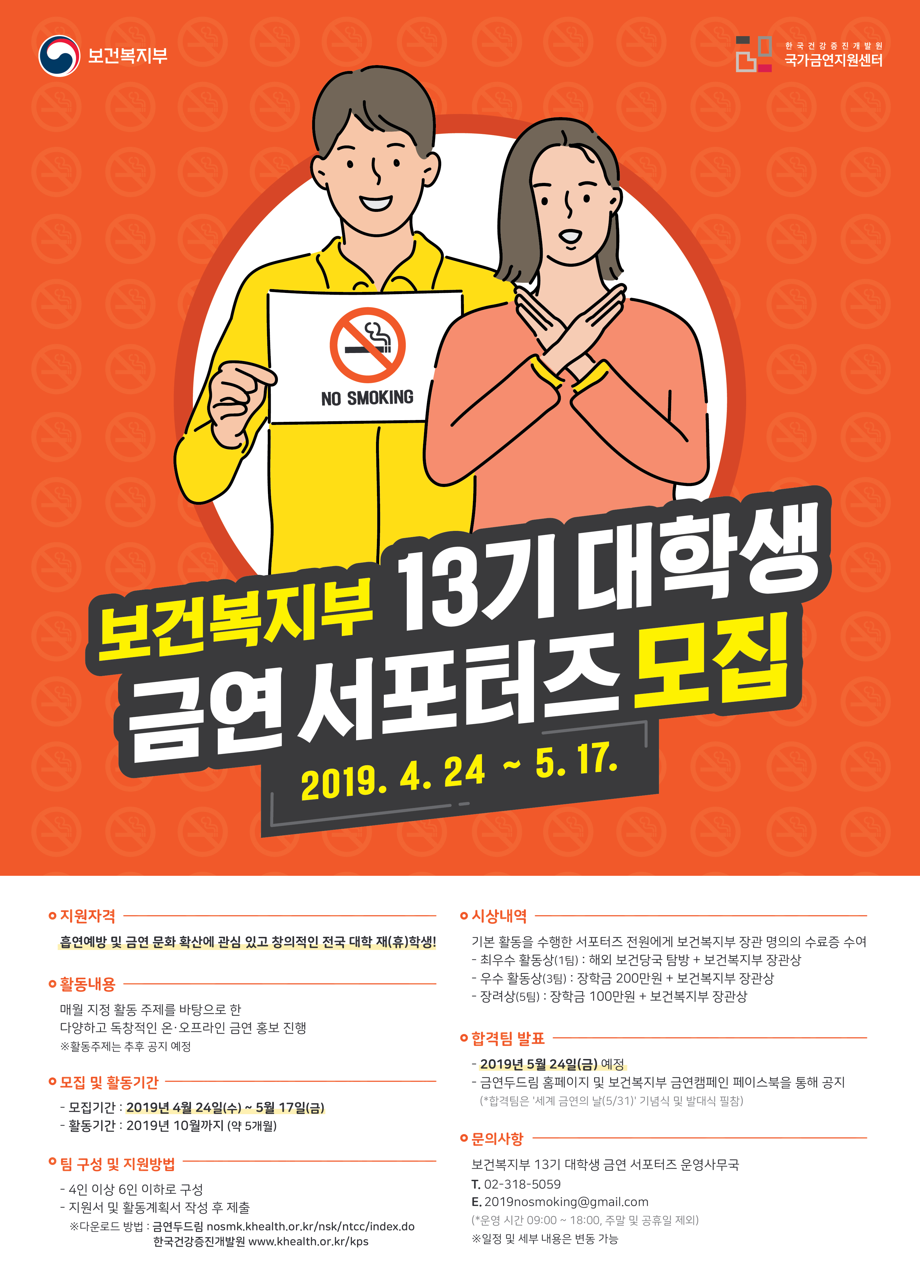 보건복지부  한국건강증진개발원 국가금연지원센터  보건복지부 13기 대학생 금연서포터즈 모집.  2019. 4. 24 ~ 5. 17.  지원자격 흡연예방 및 금연 문화 확산에 관심 있고 창의적인 전국 대학 재(휴)학생!   활동내용  매월 지정 활동 주제를 바탕으로 한 다양하고 독창적인 온·오프라인 금연 홍보 진행   활동주제는 추후 공지 예정   모집 및 활동기간  모집기간 : 2019년 4월 24일(수) ~ 5월 17일(금)  활동기간 : 2019년 10월까지 (약 5개월)   팀 구성 및 지원방법  4인 이상 6인 이하로 구성  지원서 및 활동계획서 작성 후 제출  다운로드 방법 : 금연두드림 nosmk.khealth.or.kr/nsk/ntcc/index.do 한국건강증진개발원 www.khealth.or.kr/kps.  시상내역  기본 활동을 수행한 서포터즈 전원에게 보건복지부 장관 명의의 수료증 수여  최우수 활동상(1팀) : 해외 보건당국 탐방 + 보건복지부 장관상  우수 활동상(3팀) : 장학금 200만원 + 보건복지부 장관상  장려상(5팀) : 장학금 100만원 + 보건복지부 장관상.   합격팀 발표  2019년 5월 24일(금) 예정  금연두드림 홈페이지 및 보건복지부 금연캠페인 페이스북을 통해 공지  (*합격팀은 '세계 금연의 날(5/31)' 기념식 및 발대식 필참).   문의사항 보건복지부 13기 대학생 금연 서포터즈 운영사무국 전화번호 02-318-5059  이메일 2019nosmoking@gmail.com  (운영 시간 09:00 ~ 18:00, 주말 및 공휴일 제외)  일정 및 세부 내용은 변동 가능