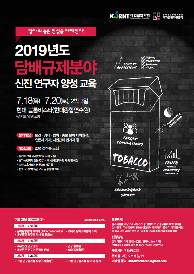 KORNT 대한금연학회 한국건강증진개발원 국가금연지원센터  담배의 숨은 진실을 파헤친다!  2019년도 담배규제분야 신진 연구자 양성 교육 7.18(목)-7.20(토), 2박 3일 현대블룸비스타(현대종합연수원) 경기도 양평 소재.  참가대상 보건, 경제, 법학, 홍보 분야 대학원생, 언론사 기자, 시민단체 관계자 등.  대상인원 20명(선착순 모집) 참가비 전액 무료(숙박 및 식사포함), 참가 산청자가 많을 경우, 서류 심사(참가희망서) 진행 예정, 사전 교육자료는 영문으로 제공됨, 합숙 교육(2박3일) 모든 일정 참석 원칙.  주요 교육 프로그램(안). *세부일정 변동 될 수 있음. 1일차 7.18.(목) 담배유행병의 매개체(Tabacco Industry), 국내외 담배규제정책 소개, 내부문건 연구의 역사 및 중요성. 2일차 7.19.(금) 내부문건 연구 준비, 내부문건 연구논문작성 방법, 연구 방법론, 실습(조별활동) 3일차 7.20.(토) 조별 연구결과물 작성(조별활동), 조별 연구결과를 발표 및 평가. 특전사항 참가자들을 대상으로 교육기간 중 작성한 연구 결과물에 대한 평가들 실시한 후, 우수 연구자 2명을 선정하여 해외 단기 연수 기회 제공예정. 해외 연수 일정은 우수 연구자를 대상으로 추후 개별 통보할 예정. 신청방법 참가희망시 이메일 접수 (성명 연락처 소속 기재). 제출서류 : 이메일 접수 후 첨가신청서 등 개별 안내. 제출기한 7.5.(금)까지. 준비물 개인 노트북(필수) 이메일 문의 khealthtobacco@gmail.com