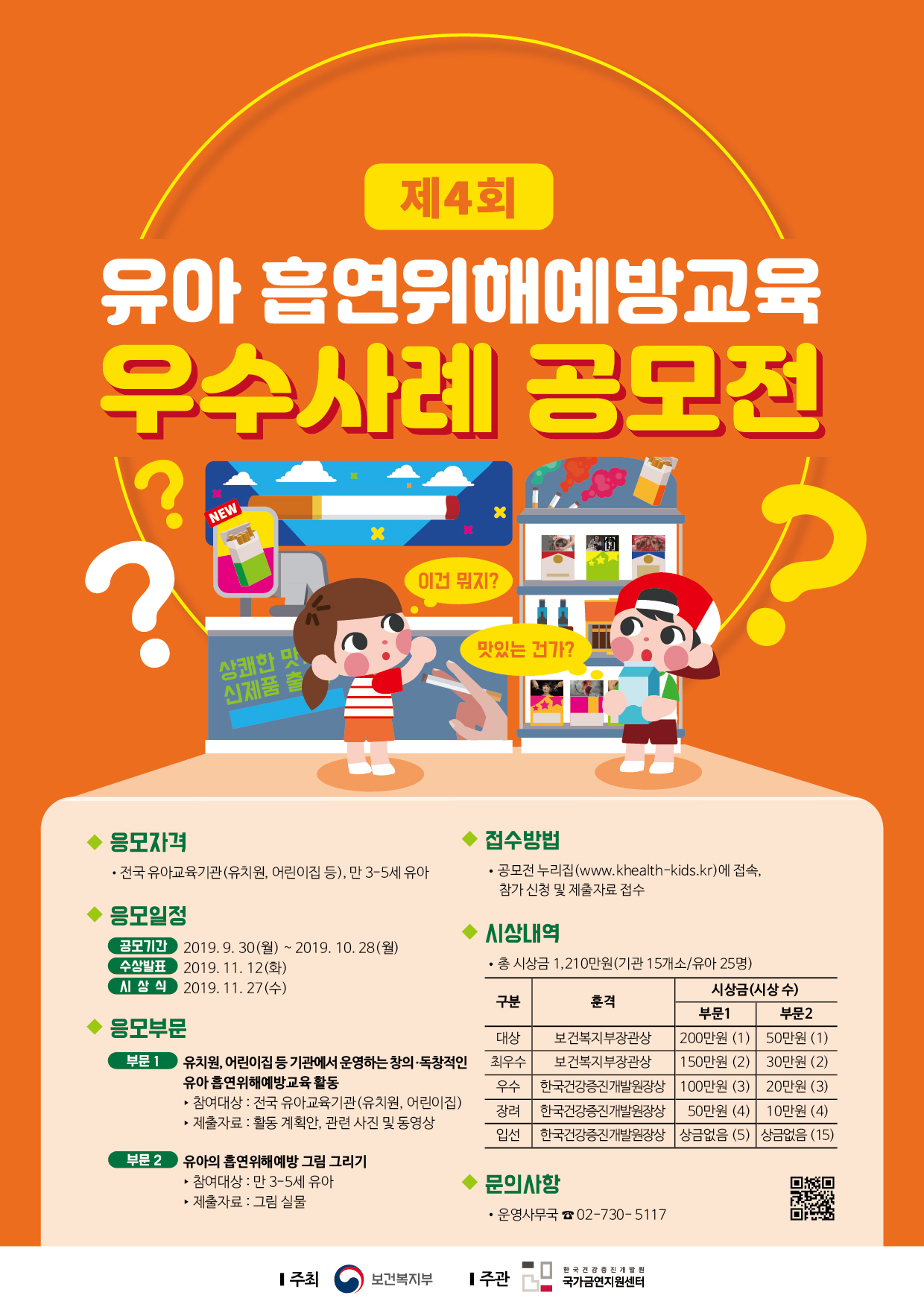 제4회 유아 흡연위해예방교육 우수사례 공모전  응모자격 전국 유아교육기관(유치원, 어린이집 등), 만 3-5세 유아.  응모일정  공모기간 2019.9.30(월) ~ 2019.10.28(월)  수상발표 2019.11.12(화)  시상식 2019.11.27(수).  응모부문  부문1.  유치원, 어린이집 등 기관에서 운영하는 창의,독창적인 유아 흡연위해예방교육 활동.  참여대상: 전국 유아교육기관(유치원, 어린이집)  제출자료: 활동계획안, 관련 사진 및 동영상.  부문2.  유아의 흡연위해예방 그림그리기  참여대상: 만3-5세 유아교육기관  제출자료: 그림 실물.  접수방법 공모전 누리집(www.khealth-kids.kr)에 접속, 참가 신청 및 제출자료 접수.  시상내역  총 시상금 1210만원(기관 15개소/유아25명).  구분, 훈격, 부문1 시상금(시상수), 부문2 시상금(시상수).  대상 보건복지부장관상 200만원(1) 50만원(1),  최우수 보건복지부장관상 150만원(2) 30만원(2),  우수 한국건강증진개발원장상 100만원(3) 20만원(3),  장려 한국건강증진개발원장상 50만원(4) 10만원(4),  입선 한국건강증진개발원장상 상금없음(5) 상금없음(15).  문의사항 운영사무국 02-730-5117.  주최 보건복지부. 주관 한국건강증진개발원 국가금연지원센터.